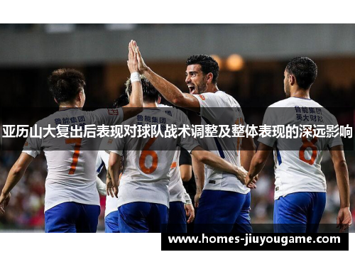 亚历山大复出后表现对球队战术调整及整体表现的深远影响