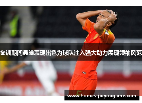 冬训期间吴曦表现出色为球队注入强大动力展现领袖风范