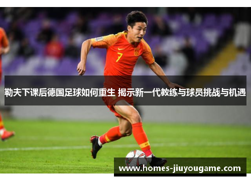 勒夫下课后德国足球如何重生 揭示新一代教练与球员挑战与机遇